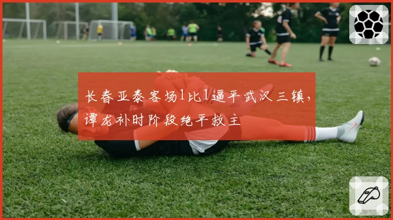 长春亚泰客场1比1逼平武汉三镇,谭龙补时阶段绝平救主