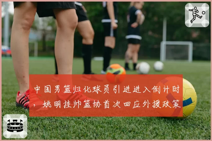中国男篮归化球员引进进入倒计时，姚明挂帅篮协首次回应外援政策调整方向__br_