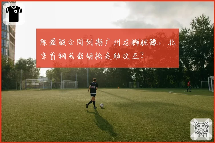 陈盈骏合同到期广州龙狮犹豫，北京首钢或截胡抢走助攻王？