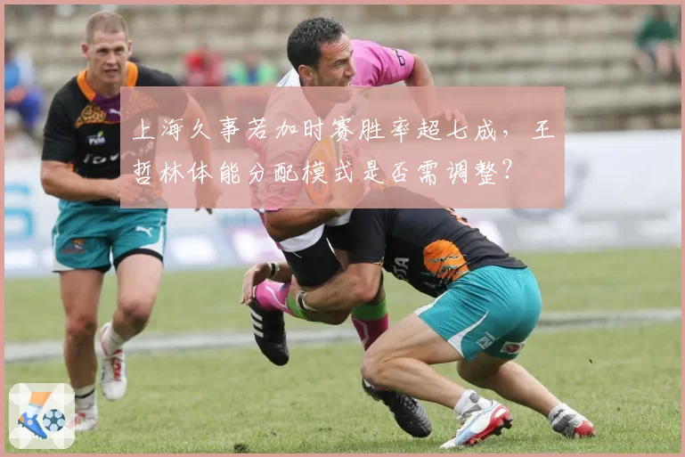 上海久事若加时赛胜率超七成，王哲林体能分配模式是否需调整？