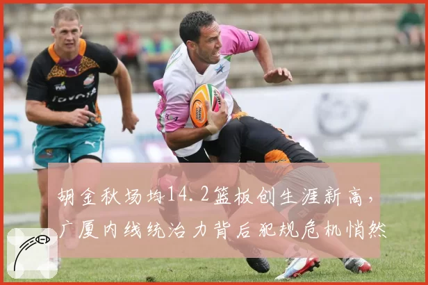胡金秋场均14.2篮板创生涯新高,广厦内线统治力背后犯规危机悄然逼近