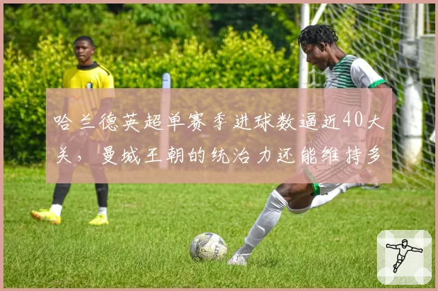 哈兰德英超单赛季进球数逼近40大关,曼城王朝的统治力还能维持多久?