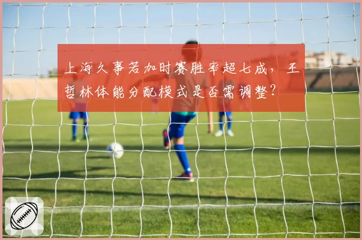 上海久事若加时赛胜率超七成，王哲林体能分配模式是否需调整？