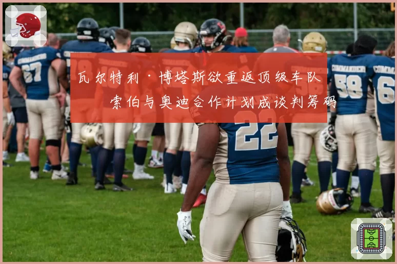 瓦尔特利·博塔斯欲重返顶级车队，索伯与奥迪合作计划成谈判筹码