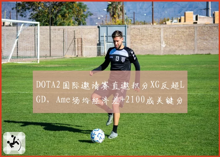 DOTA2国际邀请赛直邀积分XG反超LGD，Ame场均经济差+2100成关键分水岭