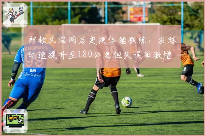 郑钦文温网后更换体能教练，发球时速提升至180公里但失误率激增