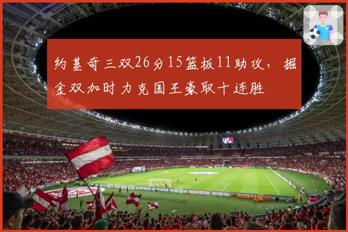 约基奇三双26分15篮板11助攻，掘金双加时力克国王豪取十连胜