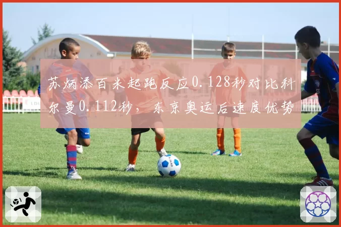 苏炳添百米起跑反应0.128秒对比科尔曼0.112秒，东京奥运后速度优势减退