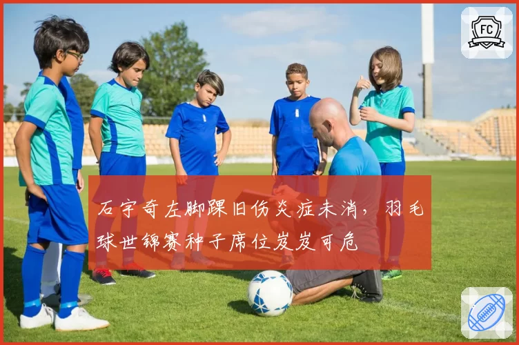 石宇奇左脚踝旧伤炎症未消,羽毛球世锦赛种子席位岌岌可危