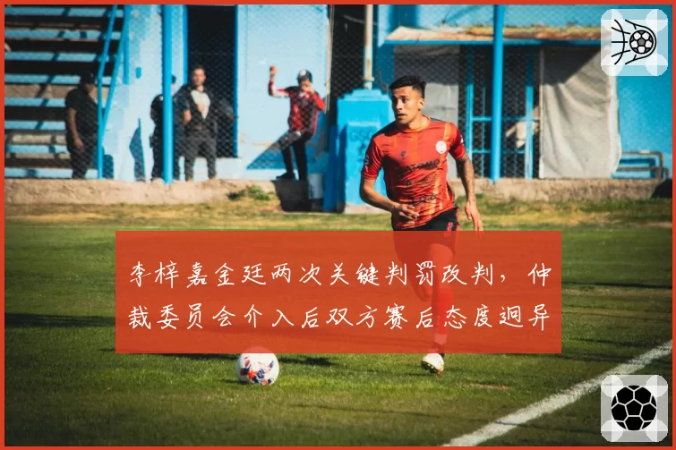李梓嘉金廷两次关键判罚改判,仲裁委员会介入后双方赛后态度迥异