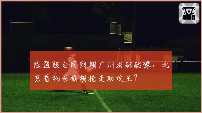 陈盈骏合同到期广州龙狮犹豫，北京首钢或截胡抢走助攻王？