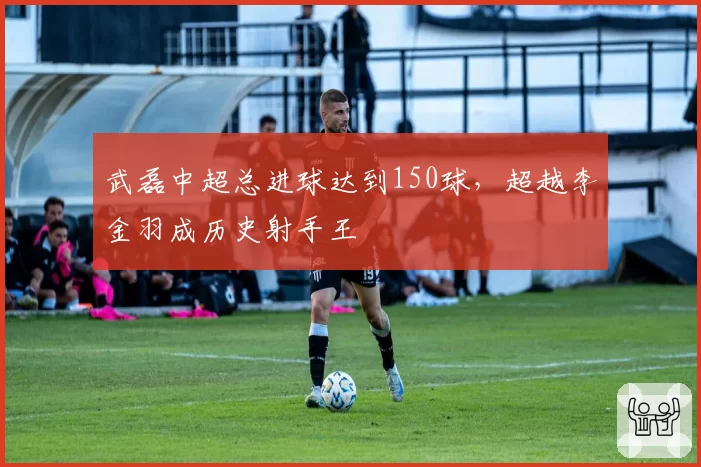 武磊中超总进球达到150球，超越李金羽成历史射手王