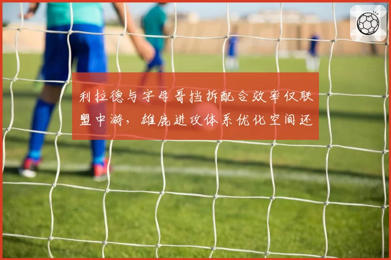 利拉德与字母哥挡拆配合效率仅联盟中游,雄鹿进攻体系优化空间还剩多少?