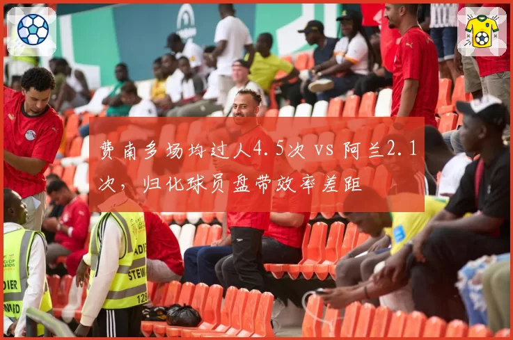费南多场均过人4.5次 vs 阿兰2.1次，归化球员盘带效率差距