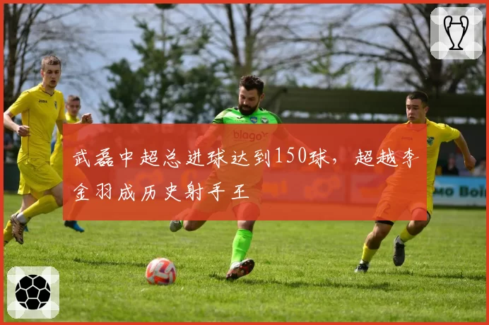 武磊中超总进球达到150球，超越李金羽成历史射手王