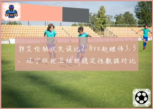 郭艾伦助攻失误比2.8vs赵继伟3.5,辽宁双控卫组织稳定性数据对比