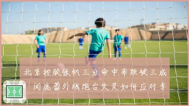 北京控股张帆三分命中率跌破三成,闵鹿蕾外线炮台失灵如何应对季后赛?