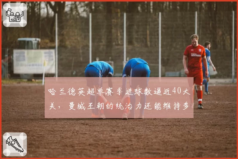 哈兰德英超单赛季进球数逼近40大关,曼城王朝的统治力还能维持多久?