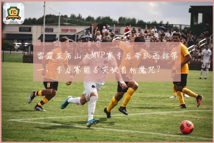 雷霆亚历山大MVP赛季后带队西部第一，季后赛能否突破首轮魔咒？