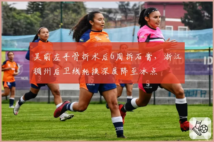 吴前左手骨折术后6周拆石膏,浙江稠州后卫线轮换深度降至冰点