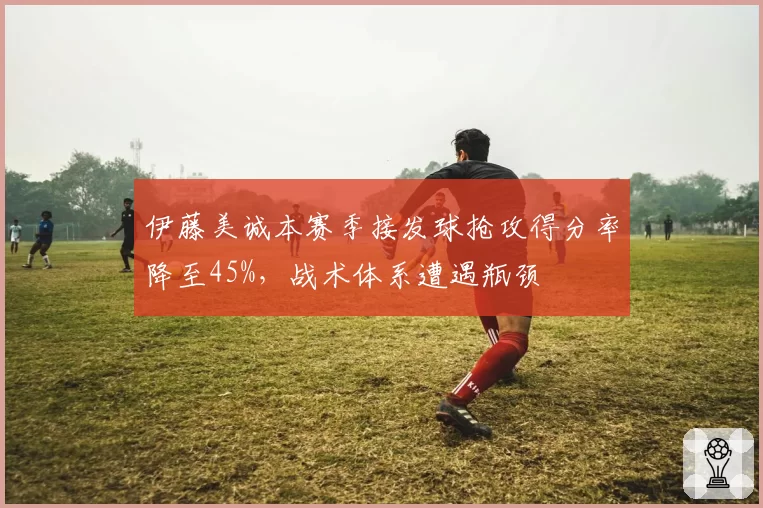 伊藤美诚本赛季接发球抢攻得分率降至45%，战术体系遭遇瓶颈