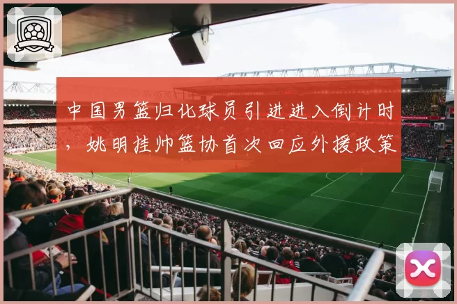 中国男篮归化球员引进进入倒计时，姚明挂帅篮协首次回应外援政策调整方向__br_