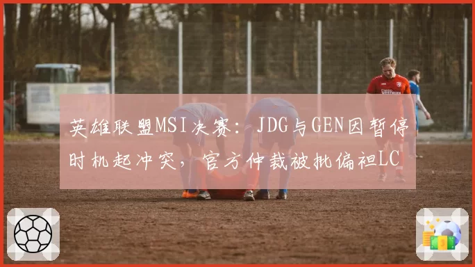 英雄联盟MSI决赛：JDG与GEN因暂停时机起冲突，官方仲裁被批偏袒LCK